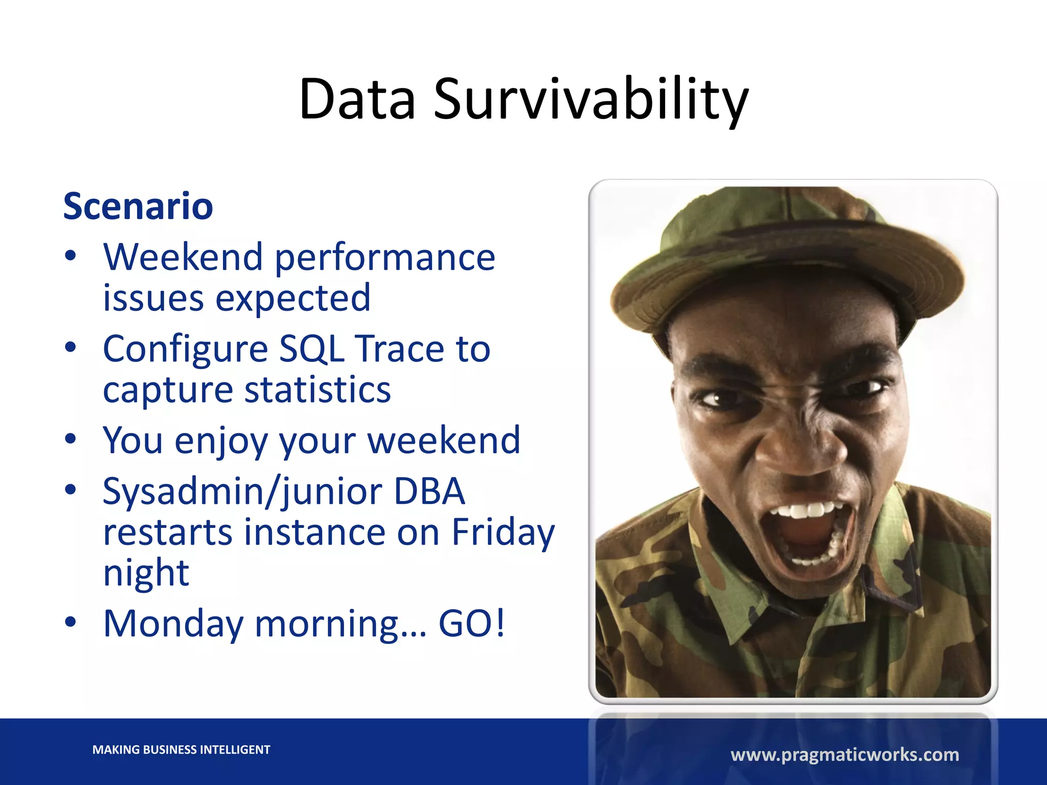 MAKING BUSINESS INTELLIGENT
www.pragmaticworks.com
Data Survivability
Scenario
• Weekend performance
issues expected
• Configure SQL Trace to
capture statistics
• You enjoy your weekend
• Sysadmin/junior DBA
restarts instance on Friday
night
• Monday morning… GO!
 