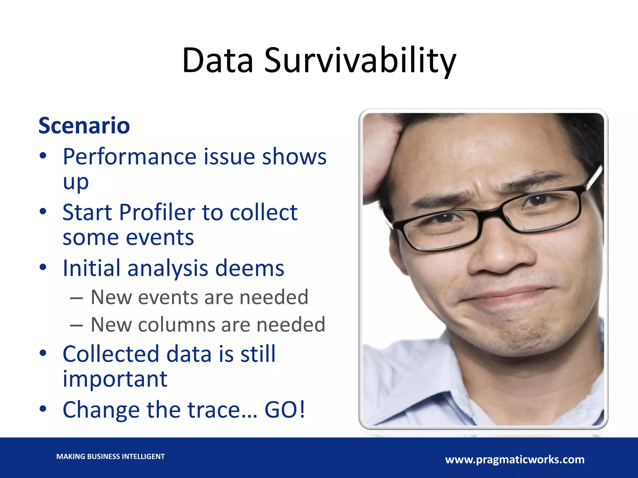 MAKING BUSINESS INTELLIGENT
www.pragmaticworks.com
Data Survivability
Scenario
• Performance issue shows
up
• Start Profiler to collect
some events
• Initial analysis deems
– New events are needed
– New columns are needed
• Collected data is still
important
• Change the trace… GO!
 