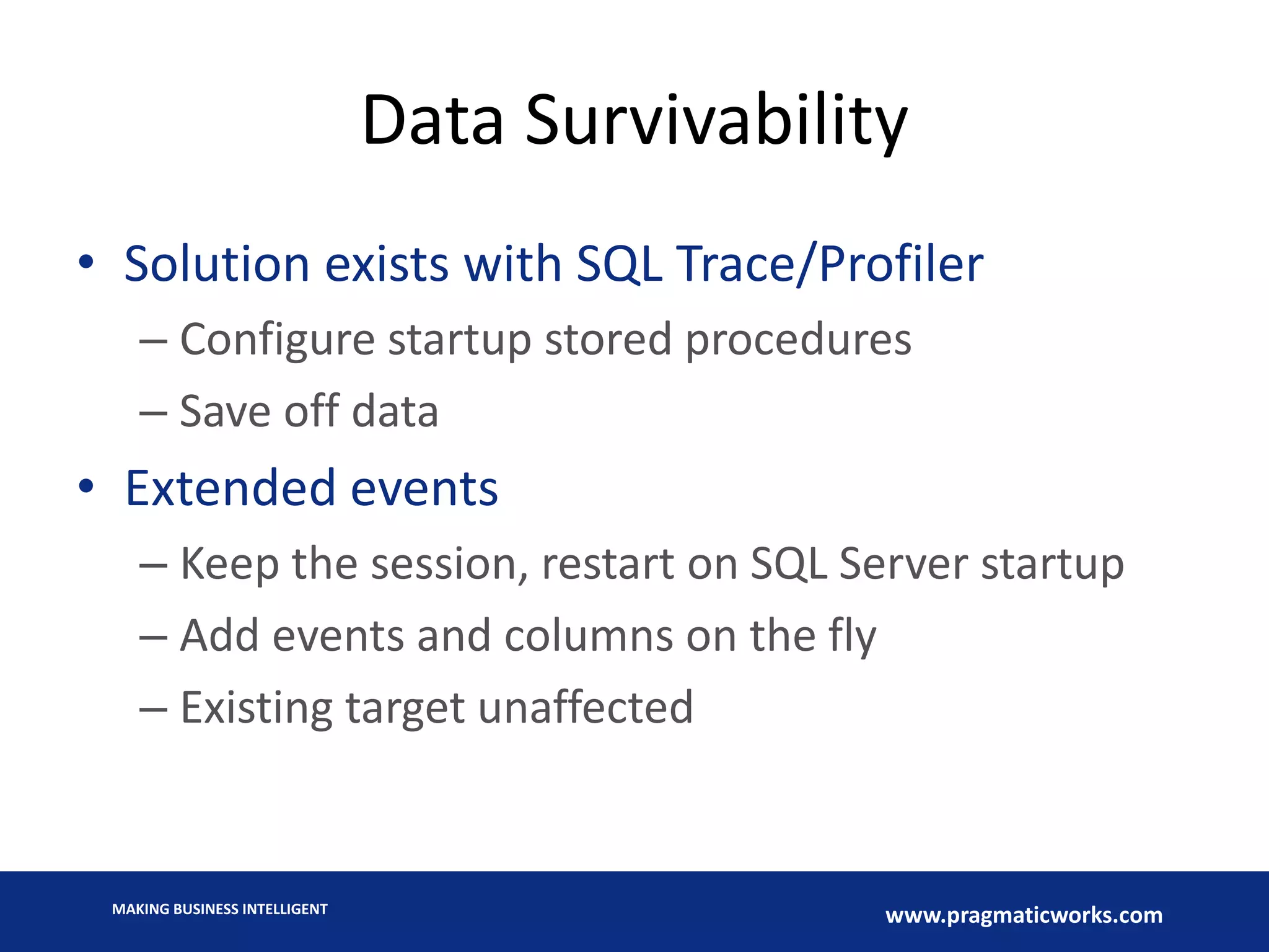 MAKING BUSINESS INTELLIGENT
www.pragmaticworks.com
Data Survivability
• Solution exists with SQL Trace/Profiler
– Configure startup stored procedures
– Save off data
• Extended events
– Keep the session, restart on SQL Server startup
– Add events and columns on the fly
– Existing target unaffected
 