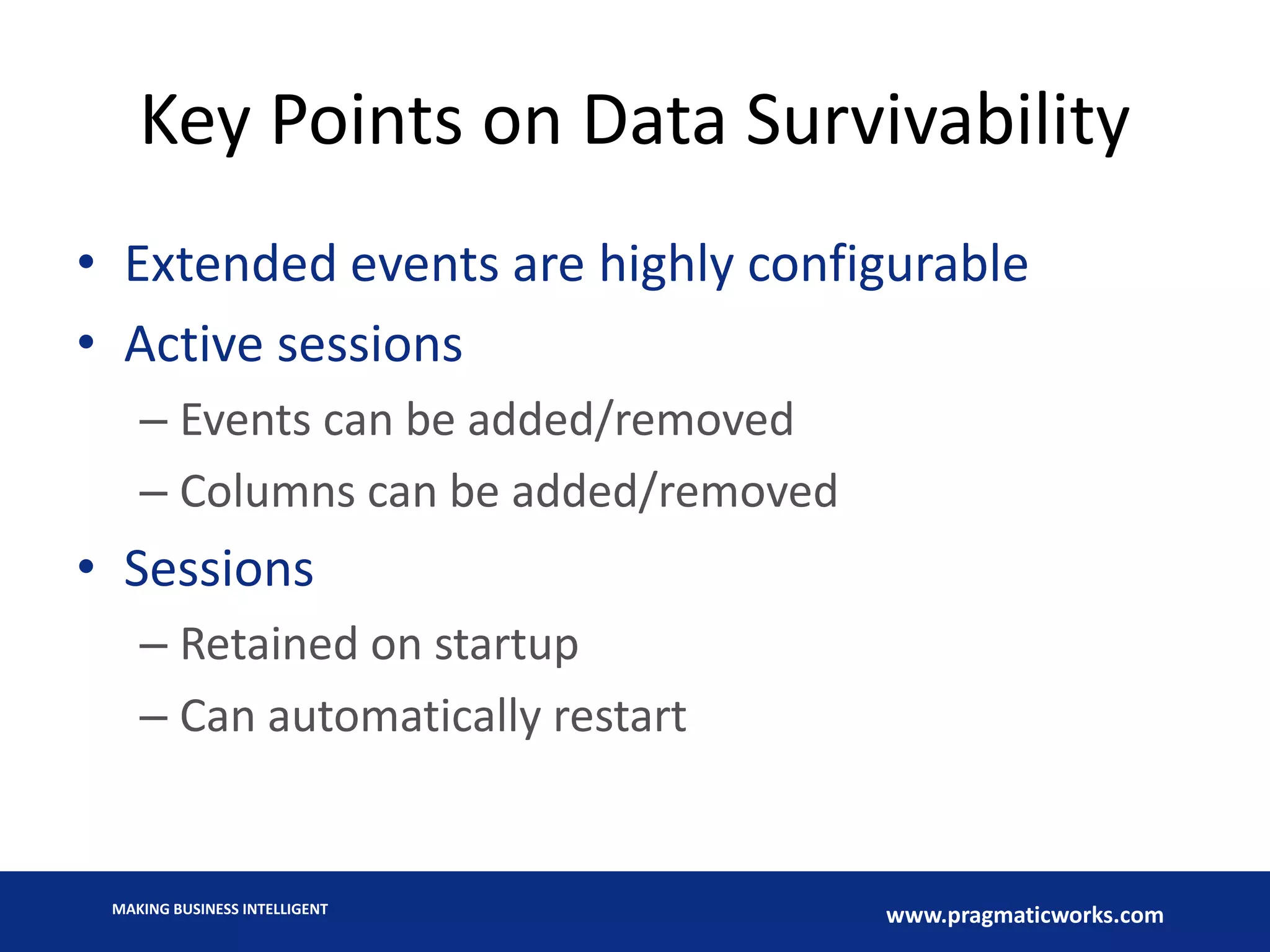 MAKING BUSINESS INTELLIGENT
www.pragmaticworks.com
Key Points on Data Survivability
• Extended events are highly configurable
• Active sessions
– Events can be added/removed
– Columns can be added/removed
• Sessions
– Retained on startup
– Can automatically restart
 