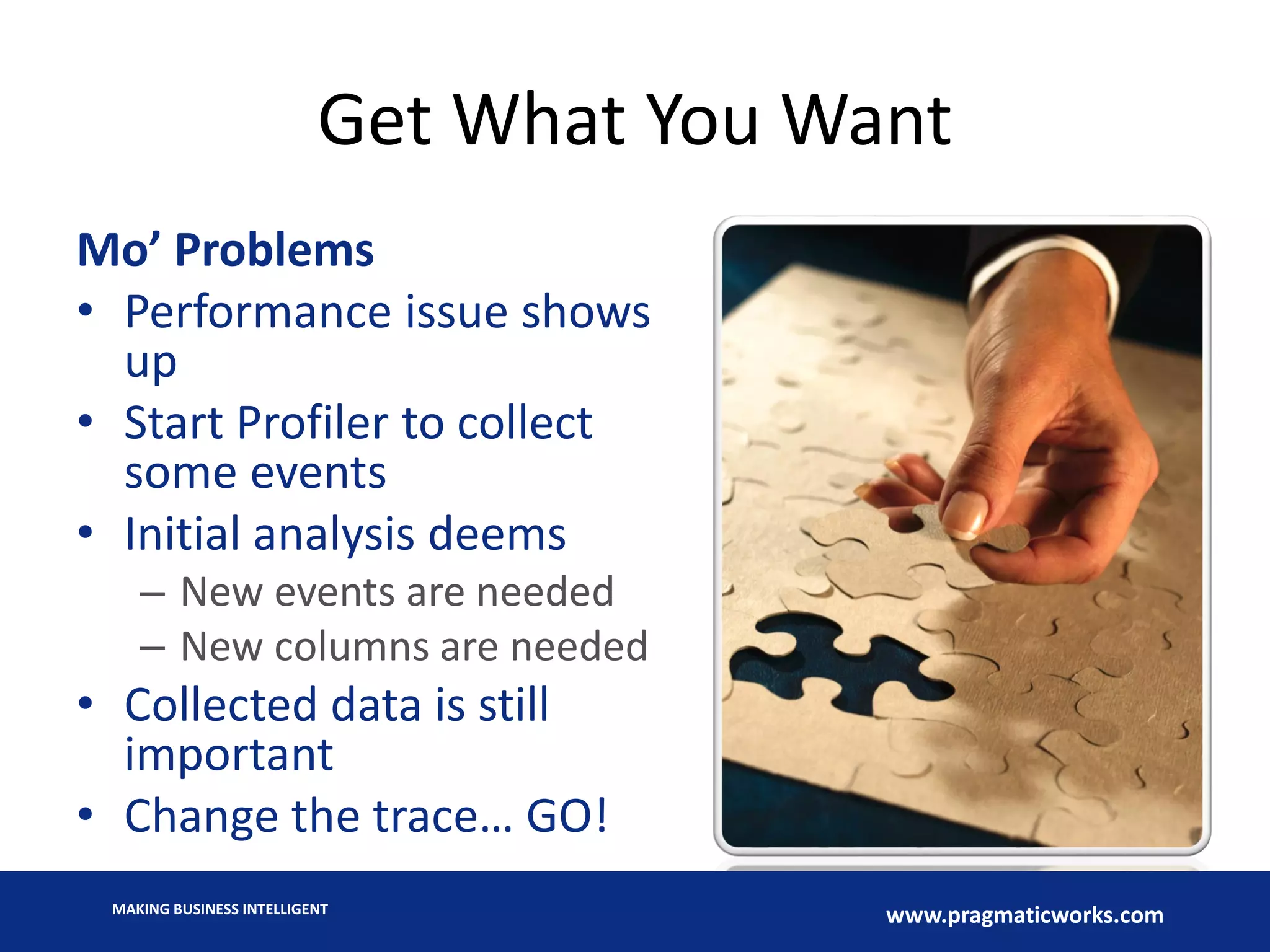MAKING BUSINESS INTELLIGENT
www.pragmaticworks.com
Get What You Want
Mo’ Problems
• Performance issue shows
up
• Start Profiler to collect
some events
• Initial analysis deems
– New events are needed
– New columns are needed
• Collected data is still
important
• Change the trace… GO!
 