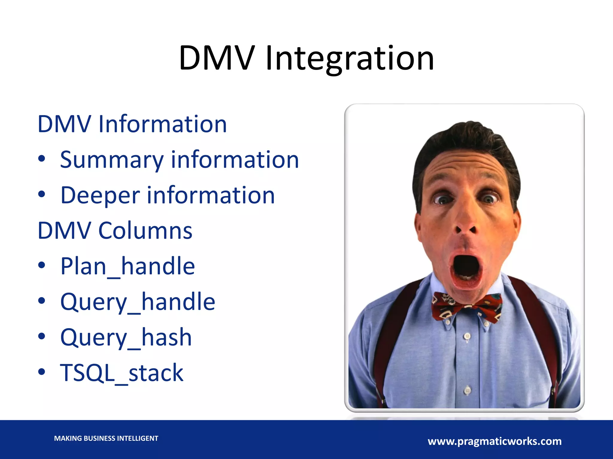 MAKING BUSINESS INTELLIGENT
www.pragmaticworks.com
DMV Integration
DMV Information
• Summary information
• Deeper information
DMV Columns
• Plan_handle
• Query_handle
• Query_hash
• TSQL_stack
 