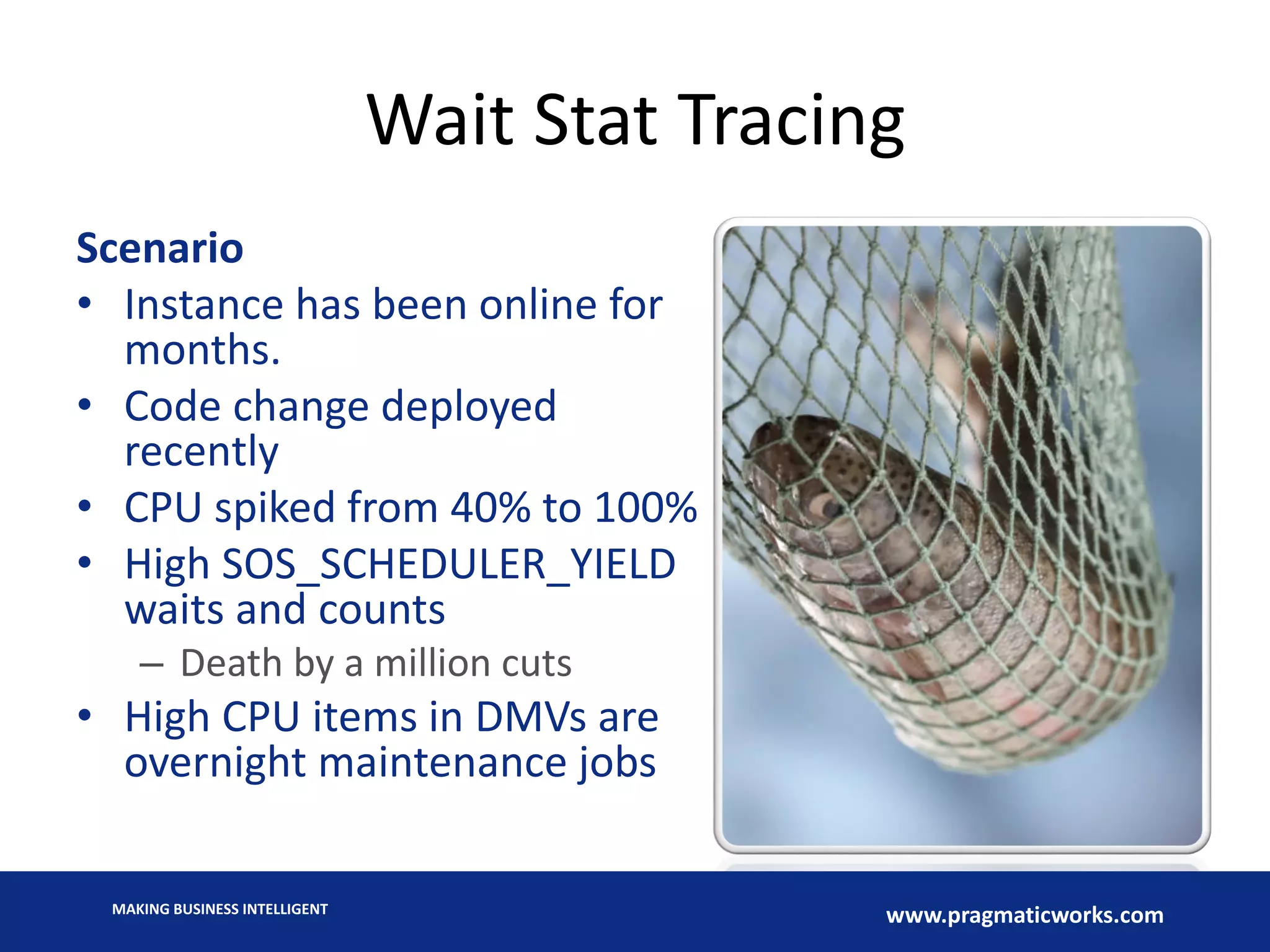 MAKING BUSINESS INTELLIGENT
www.pragmaticworks.com
Wait Stat Tracing
Scenario
• Instance has been online for
months.
• Code change deployed
recently
• CPU spiked from 40% to 100%
• High SOS_SCHEDULER_YIELD
waits and counts
– Death by a million cuts
• High CPU items in DMVs are
overnight maintenance jobs
 