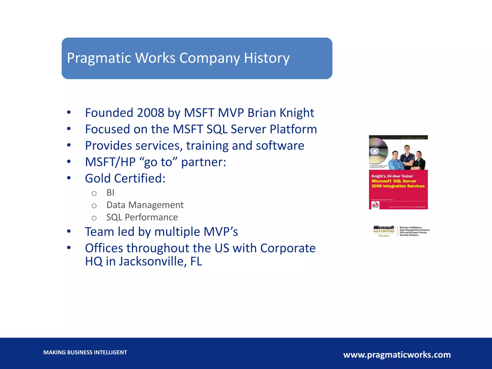 MAKING BUSINESS INTELLIGENT
www.pragmaticworks.com
• Founded 2008 by MSFT MVP Brian Knight
• Focused on the MSFT SQL Server Platform
• Provides services, training and software
• MSFT/HP “go to” partner:
• Gold Certified:
o BI
o Data Management
o SQL Performance
• Team led by multiple MVP’s
• Offices throughout the US with Corporate
HQ in Jacksonville, FL
Pragmatic Works Company History
 