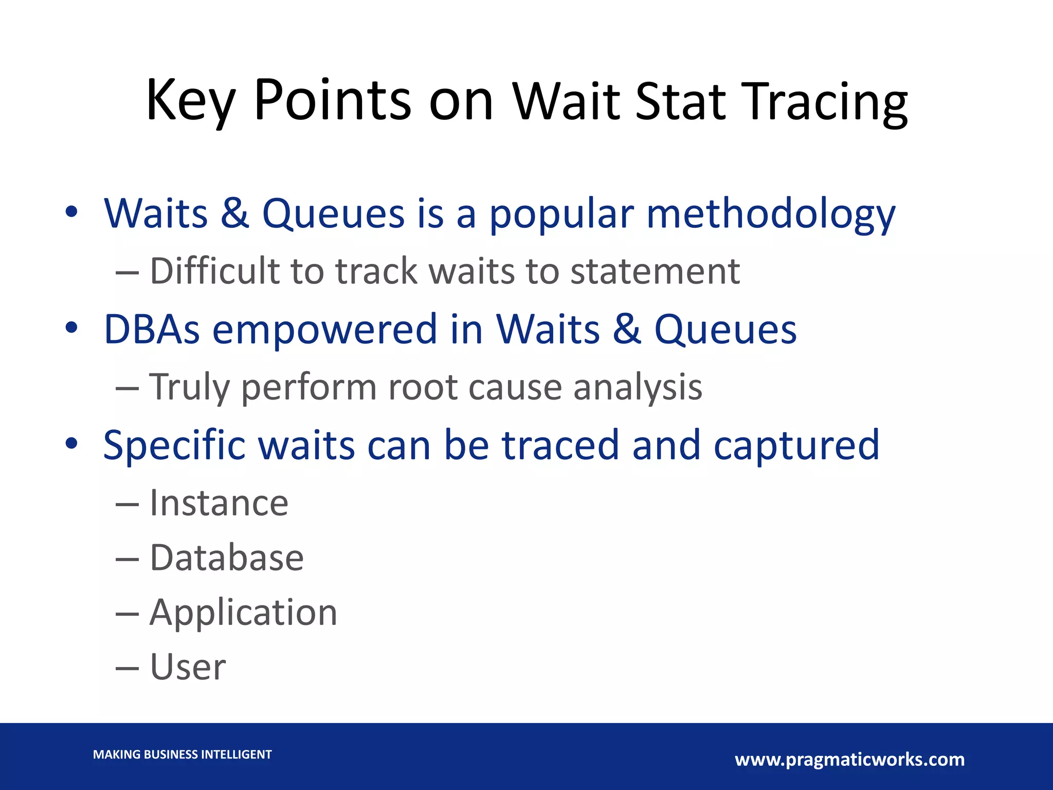 MAKING BUSINESS INTELLIGENT
www.pragmaticworks.com
Key Points on Wait Stat Tracing
• Waits & Queues is a popular methodology
– Difficult to track waits to statement
• DBAs empowered in Waits & Queues
– Truly perform root cause analysis
• Specific waits can be traced and captured
– Instance
– Database
– Application
– User
 