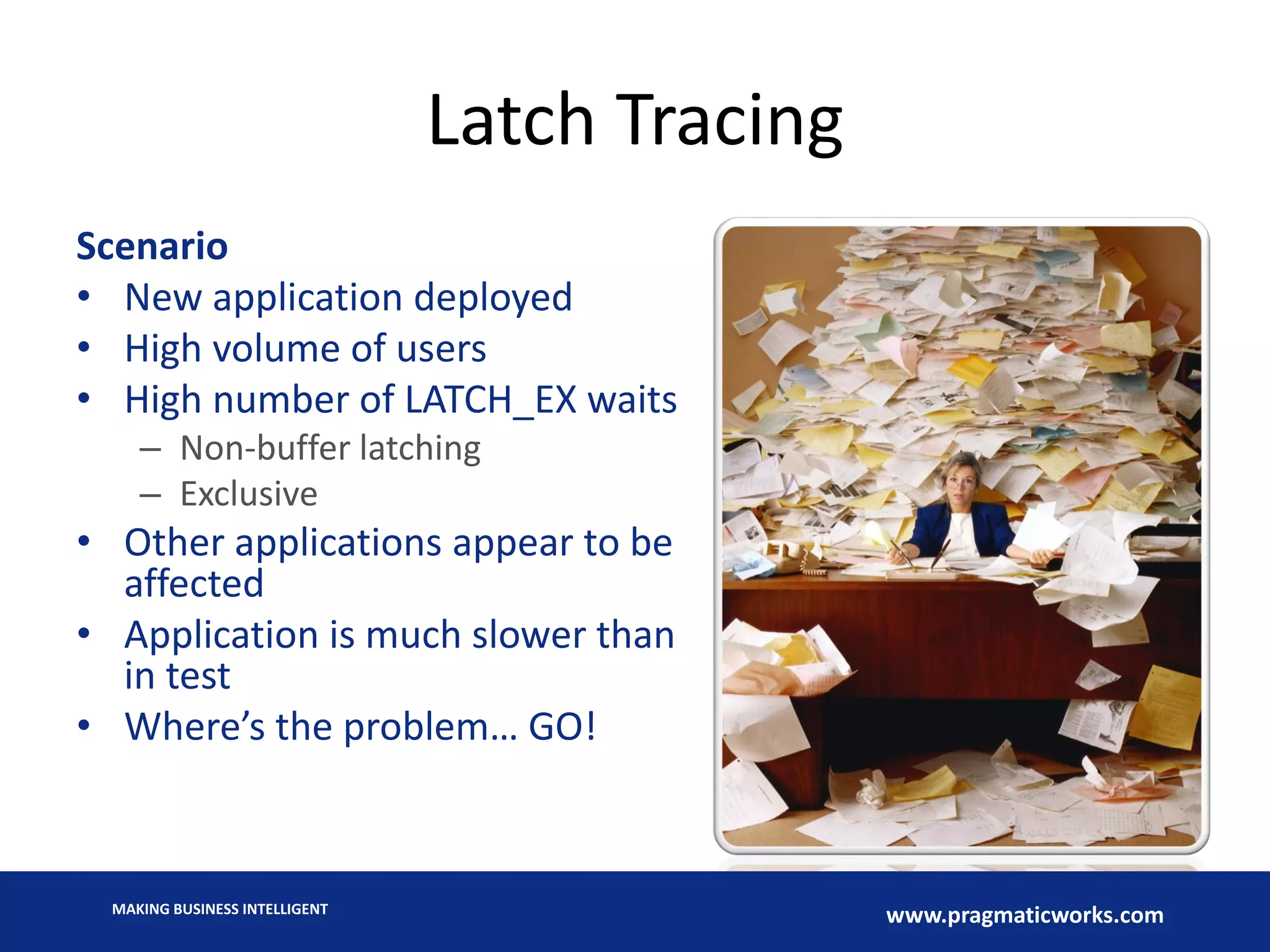 MAKING BUSINESS INTELLIGENT
www.pragmaticworks.com
Latch Tracing
Scenario
• New application deployed
• High volume of users
• High number of LATCH_EX waits
– Non-buffer latching
– Exclusive
• Other applications appear to be
affected
• Application is much slower than
in test
• Where’s the problem… GO!
 