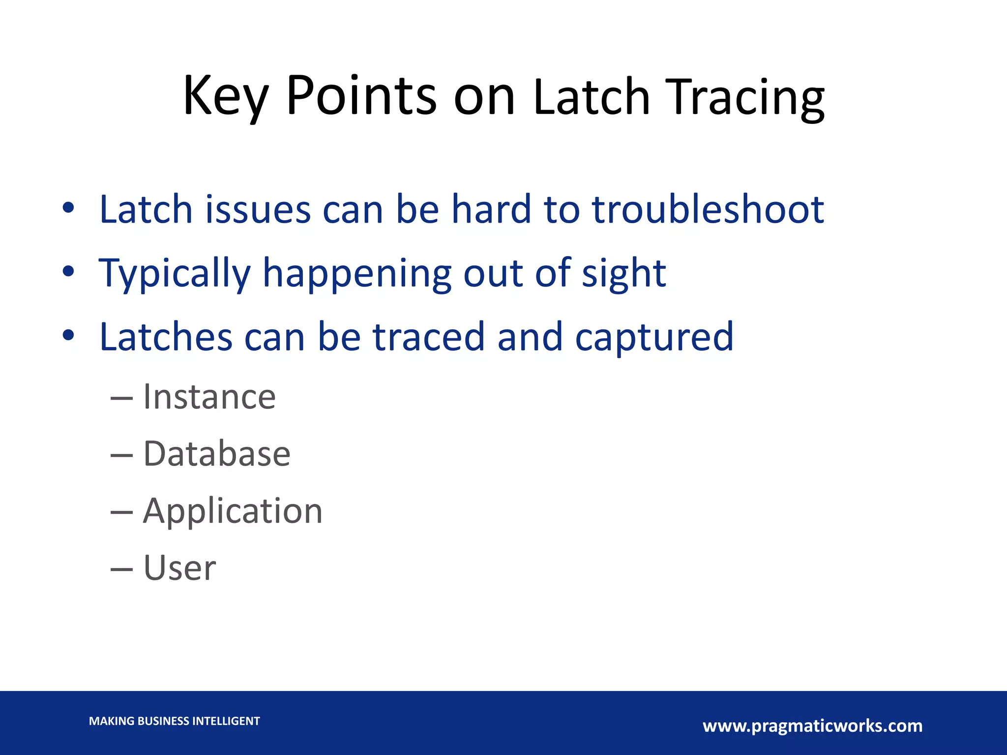 MAKING BUSINESS INTELLIGENT
www.pragmaticworks.com
Key Points on Latch Tracing
• Latch issues can be hard to troubleshoot
• Typically happening out of sight
• Latches can be traced and captured
– Instance
– Database
– Application
– User
 