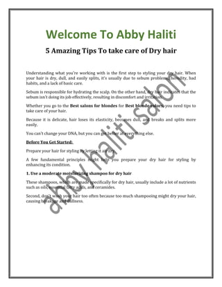 Welcome To Abby Haliti
5 Amazing Tips To take care of Dry hair
Understanding what you're working with is the first step to styling your dry hair. When
your hair is dry, dull, and easily splits, it's usually due to sebum problems, heredity, bad
habits, and a lack of basic care.
Sebum is responsible for hydrating the scalp. On the other hand, dry hair indicates that the
sebum isn't doing its job effectively, resulting in discomfort and irritation.
Whether you go to the Best salons for blondes for Best blonde colors, you need tips to
take care of your hair.
Because it is delicate, hair loses its elasticity, becomes dull, and breaks and splits more
easily.
You can't change your DNA, but you can get better at everything else.
Before You Get Started:
Prepare your hair for styling by letting it air dry.
A few fundamental principles might help you prepare your dry hair for styling by
enhancing its condition.
1. Use a moderate moisturizing shampoo for dry hair
These shampoos, which are made specifically for dry hair, usually include a lot of nutrients
such as oils, essential fatty acids, and ceramides.
Second, don't wash your hair too often because too much shampooing might dry your hair,
causing breakage and dullness.
 