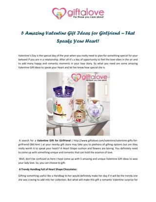 5 Amazing Valentine Gift Ideas for Girlfriend – That
Speaks Your Heart!
Valentine’s Day is the special day of the year when you really need to plan for something special for your
beloved if you are in a relationship. After all it’s a day of opportunity to feel the love vibes in the air and
to add many happy and romantic moments in your love story. So what you need are some amazing
Valentine Gift Ideas to speak your Heart and let her know how special she is.
A search for a Valentine Gift for Girlfriend ( http://www.giftalove.com/valentine/valentine-gifts-for-
girlfriend-584.html ) at your nearby gift store may take you to plethora of gifting options but are they
really worth it to speak your heart? A Heart Shape cushion and flowers are boring. You definitely need
to come up with something unique and romantic that can hold the essence of love.
Well, don’t be confused as here I have come up with 5 amazing and unique Valentine Gift ideas to woo
your lady love. So, you can choose to gift:
A Trendy Handbag full of Heart Shape Chocolates:
Gifting something useful like a Handbag to her would definitely make her day if it will be the trendy one
she was craving to add into her collection. But what will make this gift a romantic Valentine surprise for
 