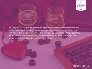 You	
  may	
  not	
  use	
  REPP	
  or	
  the	
  informa3on	
  it	
  provides	
  to	
  make	
  decisions	
  about	
  consumer	
  
credit,	
  employment,	
  insurance,	
  tenant	
  screening,	
  blocking	
  transac3ons	
  ini3ated	
  by	
  an	
  
individual	
  ac3ng	
  in	
  a	
  personal	
  (rather	
  than	
  business)	
  capacity,	
  or	
  any	
  other	
  purpose	
  that	
  
would	
  require	
  compliance	
  with	
  the	
  Fair	
  Credit	
  Repor3ng	
  Act.	
  REPP	
  does	
  not	
  provide	
  
consumer	
  reports	
  and	
  is	
  not	
  a	
  consumer	
  repor3ng	
  agency.	
  	
  

!
!

IsMyDateLegit.com

 