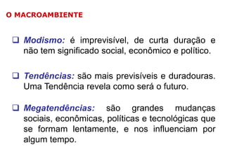 O MACROAMBIENTE

 Modismo: é imprevisível, de curta duração e
não tem significado social, econômico e político.
 Tendências: são mais previsíveis e duradouras.
Uma Tendência revela como será o futuro.
 Megatendências: são grandes mudanças
sociais, econômicas, políticas e tecnológicas que
se formam lentamente, e nos influenciam por
algum tempo.

 