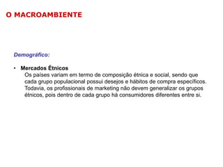O MACROAMBIENTE

Demográfico:
• Mercados Étnicos
Os países variam em termo de composição étnica e social, sendo que
cada grupo populacional possui desejos e hábitos de compra específicos.
Todavia, os profissionais de marketing não devem generalizar os grupos
étnicos, pois dentro de cada grupo há consumidores diferentes entre si.

 