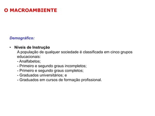 O MACROAMBIENTE

Demográfico:
• Níveis de Instrução
A população de qualquer sociedade é classificada em cinco grupos
educacionais:
- Analfabetos;
- Primeiro e segundo graus incompletos;
- Primeiro e segundo graus completos;
- Graduados universitários; e
- Graduados em cursos de formação profissional.

 