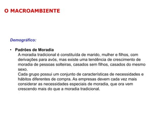 O MACROAMBIENTE

Demográfico:
• Padrões de Moradia
A moradia tradicional é constituída de marido, mulher e filhos, com
derivações para avós, mas existe uma tendência de crescimento de
moradia de pessoas solteiras, casados sem filhos, casados do mesmo
sexo.
Cada grupo possui um conjunto de características de necessidades e
hábitos diferentes de compra. As empresas devem cada vez mais
considerar as necessidades especiais de moradia, que ora vem
crescendo mais do que a moradia tradicional.

 