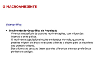 O MACROAMBIENTE

Demográfico:
• Movimentação Geográfica da População
Vivemos um período de grandes movimentações, com migrações
internas e entre países.
O movimento populacional ocorre em tempos normais, quando as
pessoas migram de áreas rurais para urbanas e depois para os subúrbios
das grandes cidades.
Desta forma as pessoas fazem grandes diferenças em suas preferência
por bens e serviços.

 