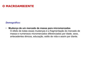 O MACROAMBIENTE

Demográfico:
• Mudança de um mercado de massa para micromercados
O efeito de todas essas mudanças é a fragmentação do mercado de
massa e numerosos micromercados diferenciados por idade, sexo,
antecedentes étnicos, educação, estilo de vida e assim por diante.

 