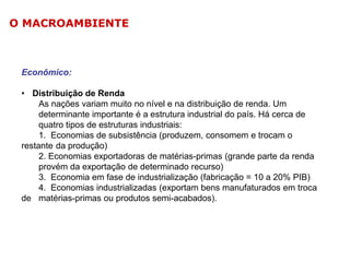 O MACROAMBIENTE

Econômico:
• Distribuição de Renda
As nações variam muito no nível e na distribuição de renda. Um
determinante importante é a estrutura industrial do país. Há cerca de
quatro tipos de estruturas industriais:
1. Economias de subsistência (produzem, consomem e trocam o
restante da produção)
2. Economias exportadoras de matérias-primas (grande parte da renda
provém da exportação de determinado recurso)
3. Economia em fase de industrialização (fabricação = 10 a 20% PIB)
4. Economias industrializadas (exportam bens manufaturados em troca
de matérias-primas ou produtos semi-acabados).

 