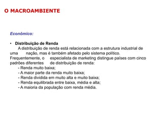 O MACROAMBIENTE

Econômico:
• Distribuição de Renda
A distribuição de renda está relacionada com a estrutura industrial de
uma
nação, mas é também afetado pelo sistema político.
Frequentemente, o especialista de marketing distingue países com cinco
padrões diferentes
de distribuição de renda:
- Renda muito baixa;
- A maior parte da renda muito baixa;
- Renda dividida em muito alta e muito baixa;
- Renda equilibrada entre baixa, média e alta;
- A maioria da população com renda média.

 