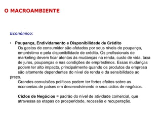 O MACROAMBIENTE

Econômico:
• Poupança, Endividamento e Disponibilidade de Crédito
Os gastos de consumidor são afetados por seus níveis de poupança,
empréstimo e pela disponibilidade de crédito. Os profissionais de
marketing devem ficar atentos às mudanças na renda, custo de vida, taxa
de juros, poupanças e nas condições de empréstimos. Essas mudanças
podem ter alto impacto, principalmente quando os produtos da empresa
são altamente dependentes do nível de renda e da sensibilidade ao
preço.
Grandes convulsões políticas podem ter fortes efeitos sobre as
economias de países em desenvolvimento e seus ciclos de negócios.
Ciclos de Negócios = padrão do nível de atividade comercial, que
atravessa as etapas de prosperidade, recessão e recuperação.

 