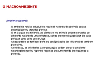O MACROAMBIENTE

Ambiente Natural:
O ambiente natural envolve os recursos naturais disponíveis para a
organização ou afetados por ela.
O ar, a água, os minerais, as plantas e os animais podem ser parte do
ambiente natural de uma empresa, sendo ou não utilizados por ela para
produzir seus bens ou serviços.
A capacidade de fornecer bens ou serviços pode ser influenciada também
pelo clima.
Além disso, as atividades da organização podem afetar o ambiente
natural gastando ou repondo recursos ou aumentando ou reduzindo a
poluição.

 