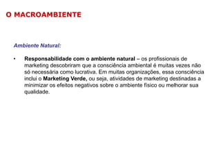 O MACROAMBIENTE

Ambiente Natural:
•

Responsabilidade com o ambiente natural – os profissionais de
marketing descobriram que a consciência ambiental é muitas vezes não
só necessária como lucrativa. Em muitas organizações, essa consciência
inclui o Marketing Verde, ou seja, atividades de marketing destinadas a
minimizar os efeitos negativos sobre o ambiente físico ou melhorar sua
qualidade.

 