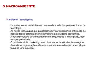 O MACROAMBIENTE

*Ambiente Tecnológico:
Uma das forças mais intensas que molda a vida das pessoas é a tal da
tecnologia.
As novas tecnologias que proporcionam valor superior na satisfação de
necessidades estimula os investimentos e a atividade econômica.
A nova tecnologia gera importantes consequências a longo prazo, nem
sempre previsíveis.
O profissional de marketing deve observar as tendências tecnológicas.
Quando as organizações não acompanham as mudanças, a tecnologia
torna-se uma ameaça.

 