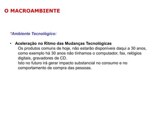 O MACROAMBIENTE

*Ambiente Tecnológico:
• Aceleração no Ritmo das Mudanças Tecnológicas
Os produtos comuns de hoje, não estarão disponíveis daqui a 30 anos,
como exemplo há 30 anos não tínhamos o computador, fax, relógios
digitais, gravadores de CD.
Isto no futuro irá gerar impacto substancial no consumo e no
comportamento de compra das pessoas.

 