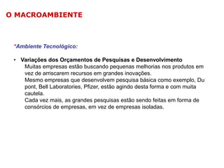 O MACROAMBIENTE

*Ambiente Tecnológico:
• Variações dos Orçamentos de Pesquisas e Desenvolvimento
Muitas empresas estão buscando pequenas melhorias nos produtos em
vez de arriscarem recursos em grandes inovações.
Mesmo empresas que desenvolvem pesquisa básica como exemplo, Du
pont, Bell Laboratories, Pfizer, estão agindo desta forma e com muita
cautela.
Cada vez mais, as grandes pesquisas estão sendo feitas em forma de
consórcios de empresas, em vez de empresas isoladas.

 