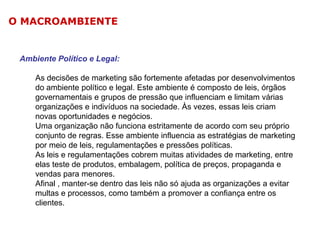O MACROAMBIENTE

Ambiente Político e Legal:
As decisões de marketing são fortemente afetadas por desenvolvimentos
do ambiente político e legal. Este ambiente é composto de leis, órgãos
governamentais e grupos de pressão que influenciam e limitam várias
organizações e indivíduos na sociedade. Às vezes, essas leis criam
novas oportunidades e negócios.
Uma organização não funciona estritamente de acordo com seu próprio
conjunto de regras. Esse ambiente influencia as estratégias de marketing
por meio de leis, regulamentações e pressões políticas.
As leis e regulamentações cobrem muitas atividades de marketing, entre
elas teste de produtos, embalagem, política de preços, propaganda e
vendas para menores.
Afinal , manter-se dentro das leis não só ajuda as organizações a evitar
multas e processos, como também a promover a confiança entre os
clientes.

 