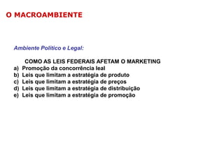 O MACROAMBIENTE

Ambiente Político e Legal:

a)
b)
c)
d)
e)

COMO AS LEIS FEDERAIS AFETAM O MARKETING
Promoção da concorrência leal
Leis que limitam a estratégia de produto
Leis que limitam a estratégia de preços
Leis que limitam a estratégia de distribuição
Leis que limitam a estratégia de promoção

 