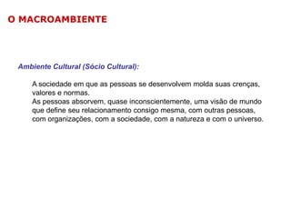 O MACROAMBIENTE

Ambiente Cultural (Sócio Cultural):
A sociedade em que as pessoas se desenvolvem molda suas crenças,
valores e normas.
As pessoas absorvem, quase inconscientemente, uma visão de mundo
que define seu relacionamento consigo mesma, com outras pessoas,
com organizações, com a sociedade, com a natureza e com o universo.

 