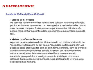 O MACROAMBIENTE
Ambiente Cultural (Sócio Cultural):
- Visões de Si Próprio
As pessoas variam em ênfase relativa que colocam na auto-gratificação,
porém, estão mais cautelosas com seus gastos e mais orientadas para o
valor de suas compras. Estão passando por momentos difíceis e não
podem mais confiar na continuidade do emprego e no aumento da renda
real.
- Visões das Outras Pessoas
Algumas pessoas observadoras têm apontado um contra-movimento da
“sociedade voltada para ou eu” para a “sociedade voltada para nós”. As
pessoas estão preocupadas com os sem-terra, sem teto, com os crimes e
as vítimas e outros problemas sociais. Anseiam por relacionamentos
sérios e duradouros. Isto mostra uma tendência de um mercado
crescente para produtos e serviços de apoio social que promovam
relações diretas entre seres humanos. Elas gostariam de viver em uma
sociedade mais humana.

 