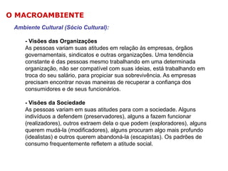 O MACROAMBIENTE
Ambiente Cultural (Sócio Cultural):
- Visões das Organizações
As pessoas variam suas atitudes em relação às empresas, órgãos
governamentais, sindicatos e outras organizações. Uma tendência
constante é das pessoas mesmo trabalhando em uma determinada
organização, não ser compatível com suas ideias, está trabalhando em
troca do seu salário, para propiciar sua sobrevivência. As empresas
precisam encontrar novas maneiras de recuperar a confiança dos
consumidores e de seus funcionários.
- Visões da Sociedade
As pessoas variam em suas atitudes para com a sociedade. Alguns
indivíduos a defendem (preservadores), alguns a fazem funcionar
(realizadores), outros extraem dela o que podem (exploradores), alguns
querem mudá-la (modificadores), alguns procuram algo mais profundo
(idealistas) e outros querem abandoná-la (escapistas). Os padrões de
consumo frequentemente refletem a atitude social.

 
