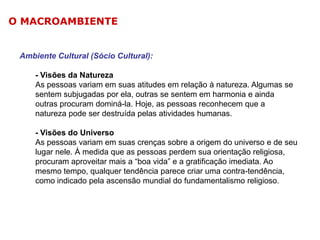 O MACROAMBIENTE

Ambiente Cultural (Sócio Cultural):

- Visões da Natureza
As pessoas variam em suas atitudes em relação à natureza. Algumas se
sentem subjugadas por ela, outras se sentem em harmonia e ainda
outras procuram dominá-la. Hoje, as pessoas reconhecem que a
natureza pode ser destruída pelas atividades humanas.
- Visões do Universo
As pessoas variam em suas crenças sobre a origem do universo e de seu
lugar nele. À medida que as pessoas perdem sua orientação religiosa,
procuram aproveitar mais a “boa vida” e a gratificação imediata. Ao
mesmo tempo, qualquer tendência parece criar uma contra-tendência,
como indicado pela ascensão mundial do fundamentalismo religioso.

 