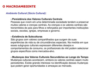O MACROAMBIENTE
Ambiente Cultural (Sócio Cultural):
- Persistência dos Valores Culturais Centrais
Pessoas que vivem em uma determinada sociedade tendem a preservar
muitos valores e crenças centrais. As crenças e os valores centrais são
transmitidos de pais para filhos e reforçados por importantes instituições
sociais, escolas, igrejas, empresas e governo.
- Existência de Subculturas
São grupos com valores compartilhados que surgem de suas
experiências de vida ou de circunstâncias especiais. Na medida em que
esses subgrupos culturais expressam diferentes desejos e
comportamentos de consumo, os profissionais de mkt podem selecionar
grupos específicos como mercados-alvo.
- Mudanças dos Valores Culturais Secundários ao Longo do Tempo
Mudanças culturais acontecem, embora os valores centrais sejam muito
persistentes. Existe grande interesse na identificação dessas mudanças
que podem gerar oportunidades e ameaças ao mercado.

 