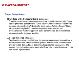 O MACROAMBIENTE

Forças Competitivas:

• Rivalidade entre Concorrentes já Existentes:
É preciso estar atento aos concorrentes que já estão no mercado. Quem
são os principais concorrentes? Qual seu volume de vendas? Quanto do
mercado eles controlam? Quais são seus pontos fortes e fracos? Quais
são suas estratégias? Com estas respostas e outras mais, os
profissionais de marketing podem atrair concorrentes da concorrência
oferecendo valor superior ao dela.
• Ameaça de novos entrantes:
Geralmente existe a possibilidade de que novos concorrentes venham a
entrar no mercado. Principalmente quando o sucesso de uma empresa
anterior indica demanda por determinados produtos ou serviços. Os
setores com baixas barreiras à entrada têm maior probabilidade de contar
com novos ingressantes.

 