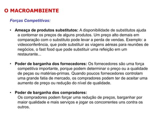 O MACROAMBIENTE
Forças Competitivas:
• Ameaça de produtos substitutos: A disponibilidade de substitutos ajuda
a contornar os preços de alguns produtos. Um preço alto demais em
comparação com o substituto pode levar a perda de vendas. Exemplo: a
videoconferência, que pode substituir as viagens aéreas para reuniões de
negócios, o fast food que pode substituir uma refeição em um
restaurante...
• Poder de barganha dos fornecedores: Os fornecedores são uma força
competitiva importante, porque podem determinar o preço ou a qualidade
de peças ou matérias-primas. Quando poucos fornecedores controlam
uma grande fatia de mercado, os compradores podem ter de aceitar uma
aumento de preço ou redução do nível de qualidade.
• Poder de barganha dos compradores:
Os compradores podem forçar uma redução de preços, barganhar por
maior qualidade e mais serviços e jogar os concorrentes uns contra os
outros.

 