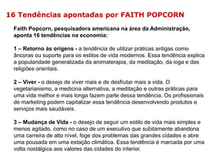 16 Tendências apontadas por FAITH POPCORN
Faith Popcorn, pesquisadora americana na área da Administração,
aponta 16 tendências na economia:
1 – Retorno às origens - a tendência de utilizar práticas antigas como
âncoras ou suporte para os estilos de vida modernos. Essa tendência explica
a popularidade generalizada da aromaterapia, da meditação, da ioga e das
religiões orientais.
2 – Viver - o desejo de viver mais e de desfrutar mais a vida. O
vegetarianismo, a medicina alternativa, a meditação e outras práticas para
uma vida melhor e mais longa fazem parte dessa tendência. Os profissionais
de marketing podem capitalizar essa tendência desenvolvendo produtos e
serviços mais saudáveis.
3 – Mudança de Vida - o desejo de seguir um estilo de vida mais simples e
menos agitado, como no caso de um executivo que subitamente abandona
uma carreira de alto nível, foge dos problemas das grandes cidades e abre
uma pousada em uma estação climática. Essa tendência é marcada por uma
volta nostálgica aos valores das cidades do interior.

 