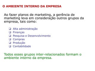 O AMBIENTE INTERNO DA EMPRESA

Ao fazer planos de marketing, a gerência de
marketing leva em consideração outros grupos da
empresa, tais como:







Alta administração
Finanças
Pesquisa e Desenvolvimento
Compras
Produção
Contabilidade

Todos esses grupos inter-relacionados formam o
ambiente interno da empresa.

 
