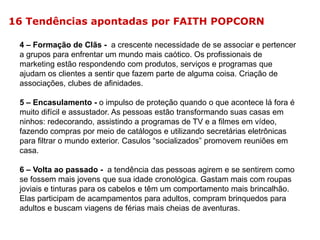 16 Tendências apontadas por FAITH POPCORN
4 – Formação de Clãs - a crescente necessidade de se associar e pertencer
a grupos para enfrentar um mundo mais caótico. Os profissionais de
marketing estão respondendo com produtos, serviços e programas que
ajudam os clientes a sentir que fazem parte de alguma coisa. Criação de
associações, clubes de afinidades.
5 – Encasulamento - o impulso de proteção quando o que acontece lá fora é
muito difícil e assustador. As pessoas estão transformando suas casas em
ninhos: redecorando, assistindo a programas de TV e a filmes em vídeo,
fazendo compras por meio de catálogos e utilizando secretárias eletrônicas
para filtrar o mundo exterior. Casulos “socializados” promovem reuniões em
casa.
6 – Volta ao passado - a tendência das pessoas agirem e se sentirem como
se fossem mais jovens que sua idade cronológica. Gastam mais com roupas
joviais e tinturas para os cabelos e têm um comportamento mais brincalhão.
Elas participam de acampamentos para adultos, compram brinquedos para
adultos e buscam viagens de férias mais cheias de aventuras.

 