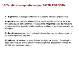 16 Tendências apontadas por FAITH POPCORN

7 – Egonomia - o desejo de oferecer a si mesmo posses e experiências.
8 – Aventura da fantasia - necessidade de encontrar válvulas de escapes
emocionais para compensar as rotinas diárias. Os profissionais de marketing
podem aproveitar a oportunidade e explorar produtos e serviços que explorem
a fantasia.

9 – Femininamente - o reconhecimento de que homens e mulheres agem e
pensam de maneira diferente.
10 – Queda de ícones - a ideia de que “se é grande, é ruim”. Para reagir a
essa tendência, os profissionais de marketing estão descobrindo formas de
pensar, agir e parecer menor.

 