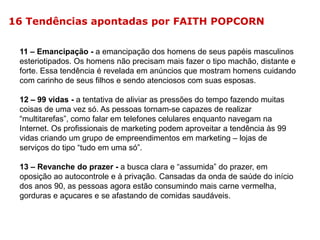 16 Tendências apontadas por FAITH POPCORN
11 – Emancipação - a emancipação dos homens de seus papéis masculinos
esteriotipados. Os homens não precisam mais fazer o tipo machão, distante e
forte. Essa tendência é revelada em anúncios que mostram homens cuidando
com carinho de seus filhos e sendo atenciosos com suas esposas.
12 – 99 vidas - a tentativa de aliviar as pressões do tempo fazendo muitas
coisas de uma vez só. As pessoas tornam-se capazes de realizar
“multitarefas”, como falar em telefones celulares enquanto navegam na
Internet. Os profissionais de marketing podem aproveitar a tendência às 99
vidas criando um grupo de empreendimentos em marketing – lojas de
serviços do tipo “tudo em uma só”.
13 – Revanche do prazer - a busca clara e “assumida” do prazer, em
oposição ao autocontrole e à privação. Cansadas da onda de saúde do início
dos anos 90, as pessoas agora estão consumindo mais carne vermelha,
gorduras e açucares e se afastando de comidas saudáveis.

 