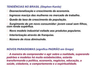 TENDÊNCIAS NO BRASIL (Stephen Kanitz)
Desnacionalização e crescimento da economia.
Ingresso maciço das mulheres no mercado de trabalho.
Queda da taxa de crescimento da população.
Surgimento de um novo consumidor: jovem casal sem filhos,
com renda supérflua.
Novo modelo industrial voltado aos produtos populares.
Interiorização através de franquias.
Número de ricos diminuindo.

NOVOS PARADIGMAS (significa PADRÃO em Grego)
A maneira de compreender e agir sobre a realidade, superando
padrões e modelos há muito estabelecidos, estarão
transformando a política, economia, negócios, educação, a
saúde, cidadania, o comportamento e a espiritualidade.

 