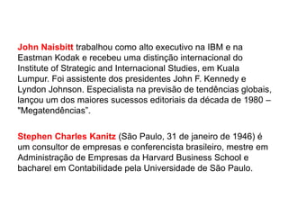 John Naisbitt trabalhou como alto executivo na IBM e na
Eastman Kodak e recebeu uma distinção internacional do
Institute of Strategic and Internacional Studies, em Kuala
Lumpur. Foi assistente dos presidentes John F. Kennedy e
Lyndon Johnson. Especialista na previsão de tendências globais,
lançou um dos maiores sucessos editoriais da década de 1980 –
"Megatendências”.
Stephen Charles Kanitz (São Paulo, 31 de janeiro de 1946) é
um consultor de empresas e conferencista brasileiro, mestre em
Administração de Empresas da Harvard Business School e
bacharel em Contabilidade pela Universidade de São Paulo.

 