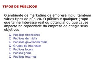 TIPOS DE PÚBLICOS

O ambiente de marketing da empresa inclui também
vários tipos de público. O público é qualquer grupo
que tenha interesse real ou potencial ou que cause
impacto na capacidade da empresa de atingir seus
objetivos








Públicos financeiros
Públicos de mídia
Públicos governamentais
Grupos de interesse
Públicos locais
Público geral
Públicos internos

 