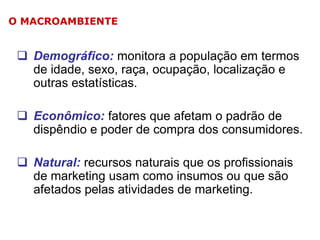 O MACROAMBIENTE

 Demográfico: monitora a população em termos
de idade, sexo, raça, ocupação, localização e
outras estatísticas.
 Econômico: fatores que afetam o padrão de
dispêndio e poder de compra dos consumidores.
 Natural: recursos naturais que os profissionais
de marketing usam como insumos ou que são
afetados pelas atividades de marketing.

 