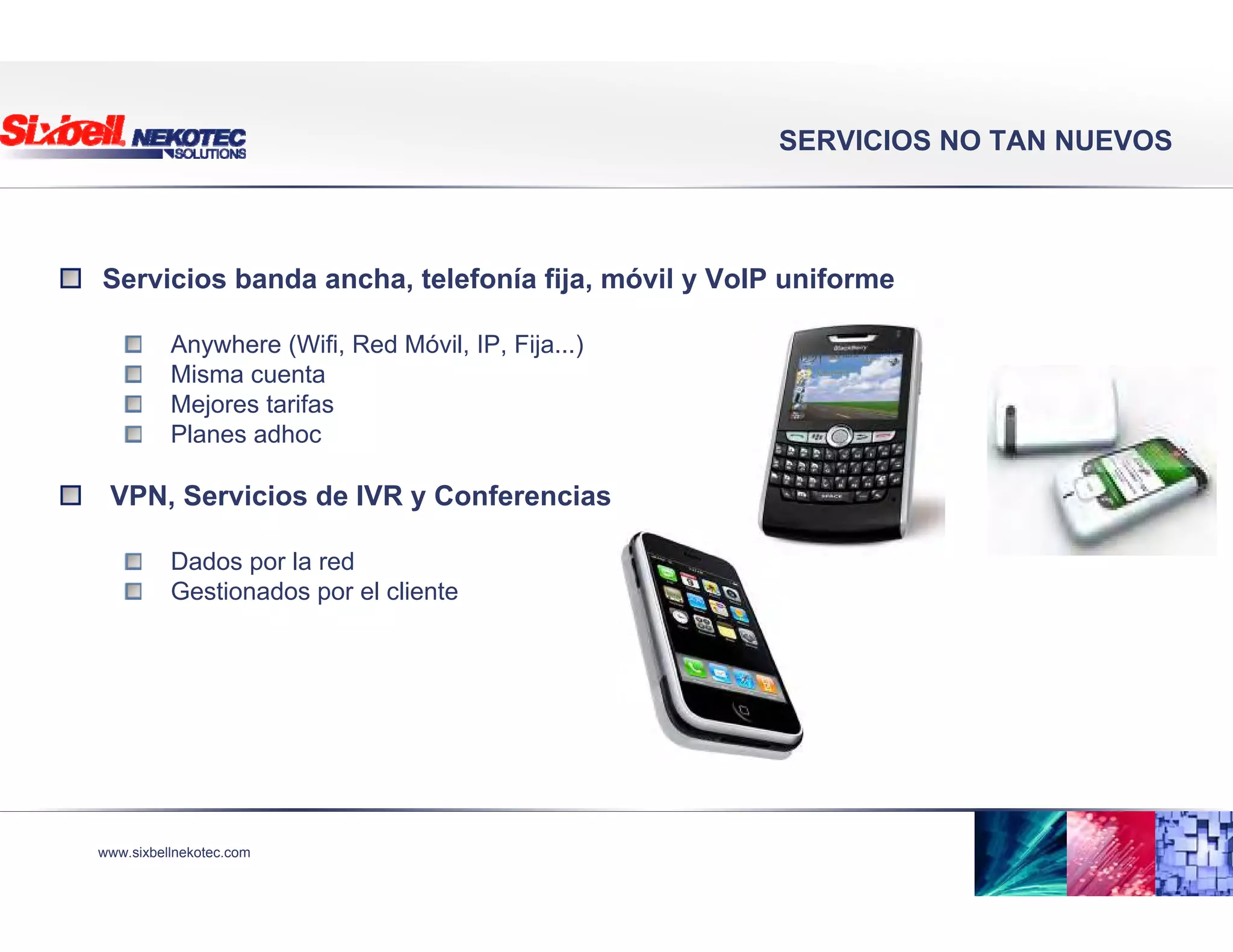 www.sixbellnekotec.com
SERVICIOS NO TAN NUEVOS
Servicios banda ancha, telefonía fija, móvil y VoIP uniforme
Anywhere (Wifi, Red Móvil, IP, Fija...)
Misma cuenta
Mejores tarifas
Planes adhoc
VPN, Servicios de IVR y Conferencias
Dados por la red
Gestionados por el cliente
 