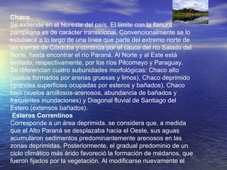 Chaco Se extiende en el Noreste del país. El límite con la llanura pampeana es de carácter transicional. Convencionalmente se lo establece a lo largo de una línea que parte del extremo norte de las sierras de Córdoba y continúa por el cauce del río Salado del Norte, hasta encontrar el río Paraná. Al Norte y al Este está limitado, respectivamente, por los ríos Pilcomayo y Paraguay. Se diferencian cuatro subunidades morfológicas: Chaco alto (suelos formados por arenas gruesas y limos), Chaco deprimido (grandes superficies ocupadas por esteros y bañados), Chaco bajo (suelos arcillosos-arenosos, abundancia de bañados y frecuentes inundaciones) y Diagonal fluvial de Santiago del Estero (extensos bañados). Esteros Correntinos  Corresponde a un área deprimida. se considera que, a medida que el Alto Paraná se desplazaba hacia el Oeste, sus aguas acumularon sedimentos predominantemente arenosos en las zonas deprimidas. Posteriormente, el gradual predominio de un ciclo climático más árido favoreció la formación de médanos, que fueron fijados por la vegetación. Al modificarse nuevamente el 