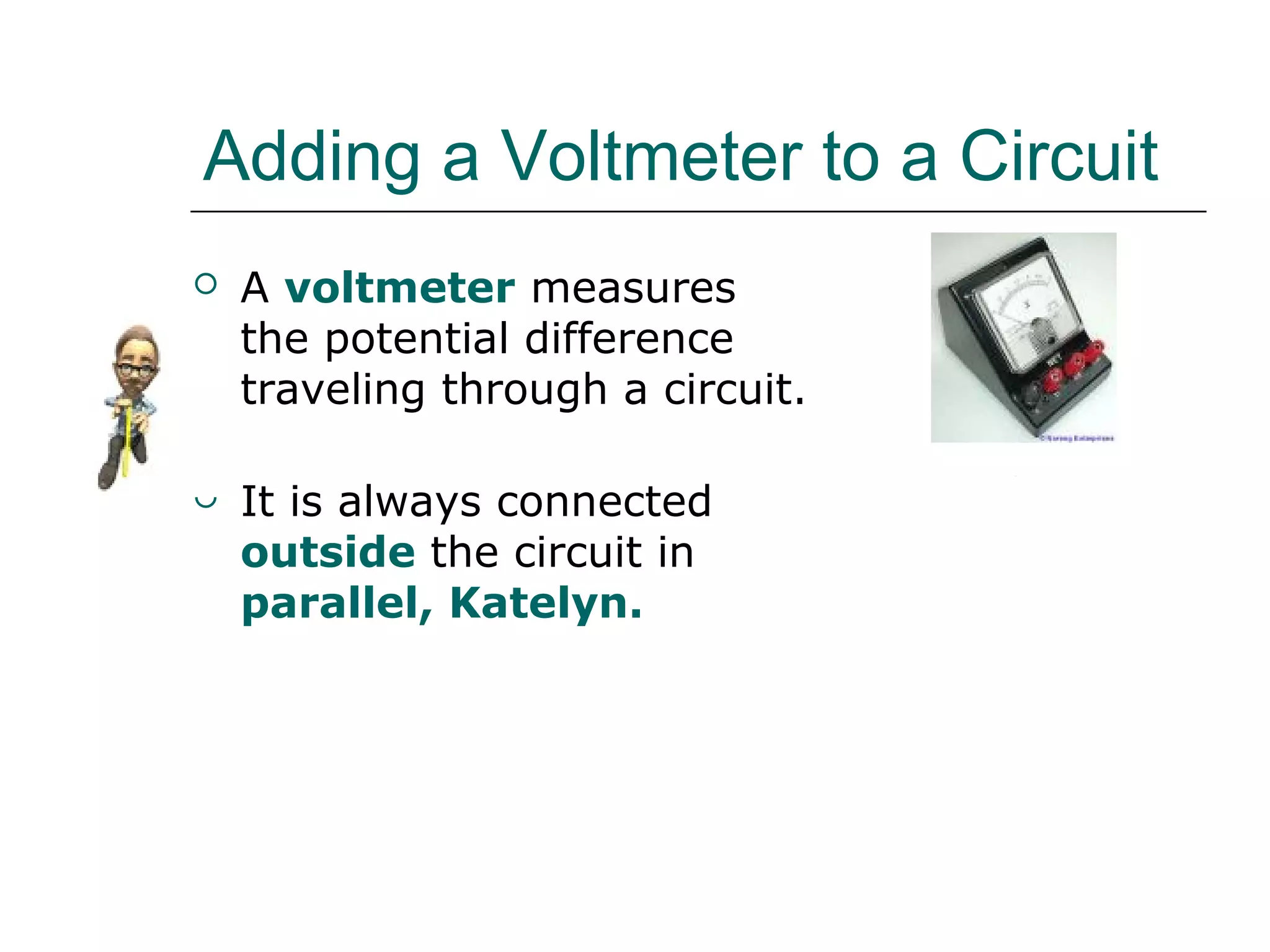 Adding a Voltmeter to a Circuit
 A voltmeter measures
the potential difference
traveling through a circuit.
 It is always connected
outside the circuit in
parallel, Katelyn.
V
 