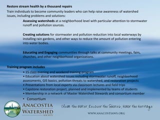 Restore stream health by a thousand repairs
Train individuals to become community leaders who can help raise awareness of watershed
issues, including problems and solutions:
            Assessing watersheds at a neighborhood level with particular attention to stormwater
            runoff and pollution sources.

          Creating solutions for stormwater and pollution reduction into local waterways by
          installing rain gardens, and other ways to reduce the amount of pollution entering
          into water bodies.

          Educating and Engaging communities through talks at community meetings, fairs,
          churches, and other neighborhood organizations.

Training program includes
           • 15 class evening and weekend training program
           • Education about watershed issues including stormwater runoff, neighborhood
           assessments, GIS basics, pollution threats to watershed, and restoration projects
           • Presentations from local experts via classroom lectures and field trips
           • Capstone restoration project, planned and implemented by teams of students
           • Membership in a network of Master Watershed Stewards and consortium member
          • Consortium
 